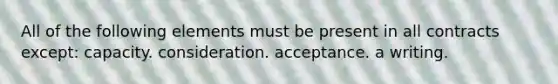 All of the following elements must be present in all contracts except: capacity. consideration. acceptance. a writing.