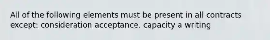 All of the following elements must be present in all contracts except: consideration acceptance. capacity a writing