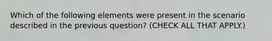 Which of the following elements were present in the scenario described in the previous question? (CHECK ALL THAT APPLY.)