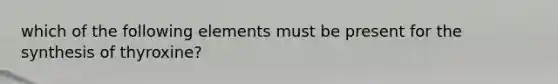 which of the following elements must be present for the synthesis of thyroxine?