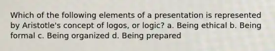 Which of the following elements of a presentation is represented by Aristotle's concept of logos, or logic? a. Being ethical b. Being formal c. Being organized d. Being prepared