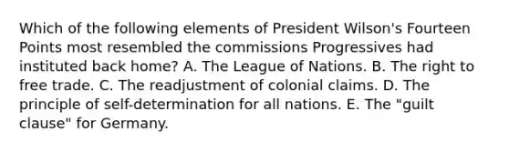 Which of the following elements of President Wilson's Fourteen Points most resembled the commissions Progressives had instituted back home? A. The League of Nations. B. The right to free trade. C. The readjustment of colonial claims. D. The principle of self-determination for all nations. E. The "guilt clause" for Germany.