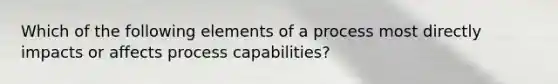 Which of the following elements of a process most directly impacts or affects process capabilities?