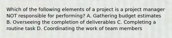 Which of the following elements of a project is a project manager NOT responsible for performing? A. Gathering budget estimates B. Overseeing the completion of deliverables C. Completing a routine task D. Coordinating the work of team members