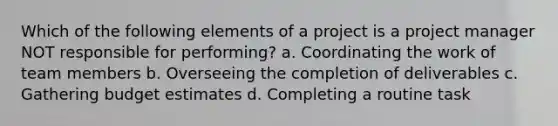 Which of the following elements of a project is a project manager NOT responsible for performing? a. Coordinating the work of team members b. Overseeing the completion of deliverables c. Gathering budget estimates d. Completing a routine task