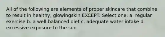 All of the following are elements of proper skincare that combine to result in healthy, glowingskin EXCEPT: Select one: a. regular exercise b. a well-balanced diet c. adequate water intake d. excessive exposure to the sun