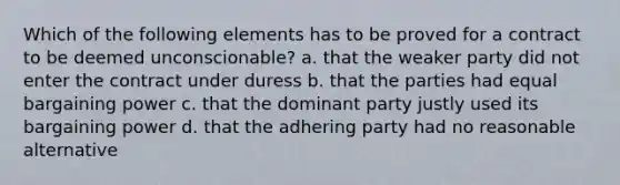 Which of the following elements has to be proved for a contract to be deemed unconscionable? a. that the weaker party did not enter the contract under duress b. that the parties had equal bargaining power c. that the dominant party justly used its bargaining power d. that the adhering party had no reasonable alternative