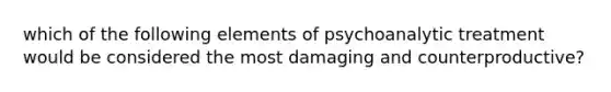 which of the following elements of psychoanalytic treatment would be considered the most damaging and counterproductive?