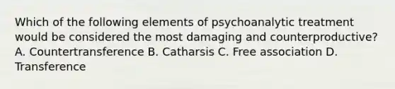 Which of the following elements of psychoanalytic treatment would be considered the most damaging and counterproductive? A. Countertransference B. Catharsis C. Free association D. Transference