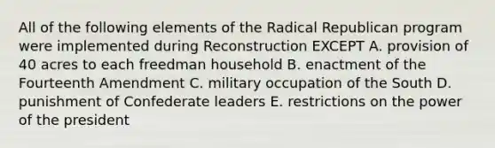 All of the following elements of the Radical Republican program were implemented during Reconstruction EXCEPT A. provision of 40 acres to each freedman household B. enactment of the Fourteenth Amendment C. military occupation of the South D. punishment of Confederate leaders E. restrictions on the power of the president