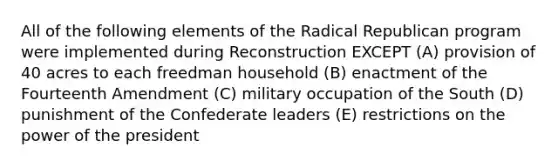 All of the following elements of the Radical Republican program were implemented during Reconstruction EXCEPT (A) provision of 40 acres to each freedman household (B) enactment of the Fourteenth Amendment (C) military occupation of the South (D) punishment of the Confederate leaders (E) restrictions on the power of the president