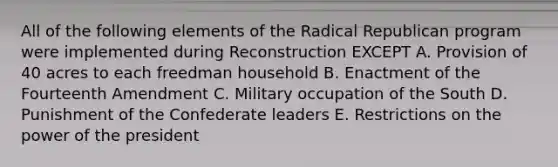 All of the following elements of the Radical Republican program were implemented during Reconstruction EXCEPT A. Provision of 40 acres to each freedman household B. Enactment of the Fourteenth Amendment C. Military occupation of the South D. Punishment of the Confederate leaders E. Restrictions on the power of the president