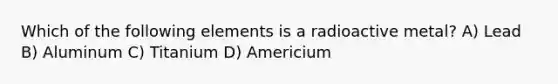 Which of the following elements is a radioactive metal? A) Lead B) Aluminum C) Titanium D) Americium