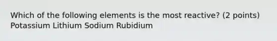 Which of the following elements is the most reactive? (2 points) Potassium Lithium Sodium Rubidium