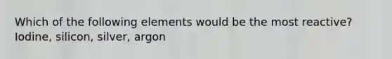 Which of the following elements would be the most reactive? Iodine, silicon, silver, argon