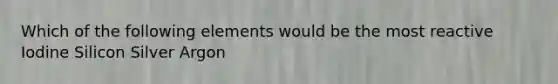 Which of the following elements would be the most reactive Iodine Silicon Silver Argon
