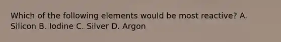 Which of the following elements would be most reactive? A. Silicon B. Iodine C. Silver D. Argon