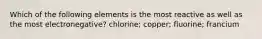 Which of the following elements is the most reactive as well as the most electronegative? chlorine; copper; fluorine; francium