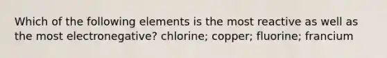 Which of the following elements is the most reactive as well as the most electronegative? chlorine; copper; fluorine; francium