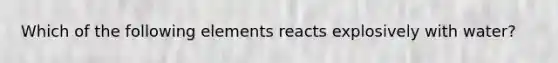 Which of the following elements reacts explosively with water?