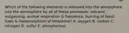 Which of the following elements is released into the atmosphere into the atmosphere by all of these processes: volcanic outgassing, animal respiration & flatulence, burning of fossil fuels & metamorphism of limestone? A. oxygen B. carbon C. nitrogen D. sulfur E. phosphorous