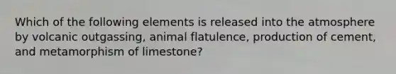 Which of the following elements is released into the atmosphere by volcanic outgassing, animal flatulence, production of cement, and metamorphism of limestone?