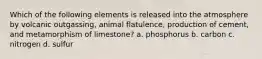 Which of the following elements is released into the atmosphere by volcanic outgassing, animal flatulence, production of cement, and metamorphism of limestone? a. phosphorus b. carbon c. nitrogen d. sulfur