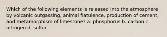 Which of the following elements is released into the atmosphere by volcanic outgassing, animal flatulence, production of cement, and metamorphism of limestone? a. phosphorus b. carbon c. nitrogen d. sulfur