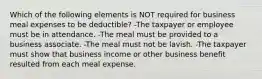 Which of the following elements is NOT required for business meal expenses to be deductible? -The taxpayer or employee must be in attendance. -The meal must be provided to a business associate. -The meal must not be lavish. -The taxpayer must show that business income or other business benefit resulted from each meal expense.