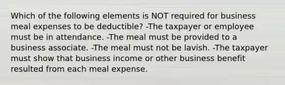 Which of the following elements is NOT required for business meal expenses to be deductible? -The taxpayer or employee must be in attendance. -The meal must be provided to a business associate. -The meal must not be lavish. -The taxpayer must show that business income or other business benefit resulted from each meal expense.