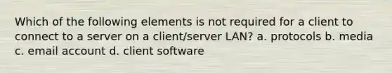 Which of the following elements is not required for a client to connect to a server on a client/server LAN? a. protocols b. media c. email account d. client software