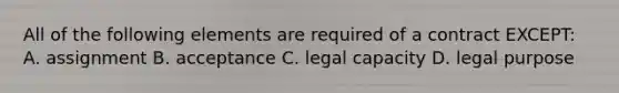 All of the following elements are required of a contract EXCEPT: A. assignment B. acceptance C. legal capacity D. legal purpose