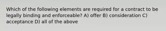 Which of the following elements are required for a contract to be legally binding and enforceable? A) offer B) consideration C) acceptance D) all of the above