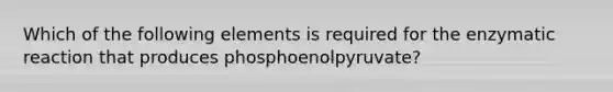 Which of the following elements is required for the enzymatic reaction that produces phosphoenolpyruvate?