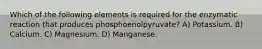 Which of the following elements is required for the enzymatic reaction that produces phosphoenolpyruvate? A) Potassium. B) Calcium. C) Magnesium. D) Manganese.