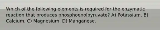 Which of the following elements is required for the enzymatic reaction that produces phosphoenolpyruvate? A) Potassium. B) Calcium. C) Magnesium. D) Manganese.