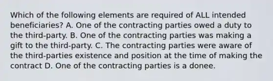 Which of the following elements are required of ALL intended beneficiaries? A. One of the contracting parties owed a duty to the third-party. B. One of the contracting parties was making a gift to the third-party. C. The contracting parties were aware of the third-parties existence and position at the time of making the contract D. One of the contracting parties is a donee.