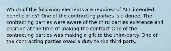 Which of the following elements are required of ALL intended beneficiaries? One of the contracting parties is a donee. The contracting parties were aware of the third-parties existence and position at the time of making the contract One of the contracting parties was making a gift to the third-party. One of the contracting parties owed a duty to the third-party.