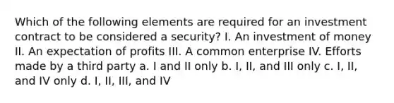 Which of the following elements are required for an investment contract to be considered a security? I. An investment of money II. An expectation of profits III. A common enterprise IV. Efforts made by a third party a. I and II only b. I, II, and III only c. I, II, and IV only d. I, II, III, and IV