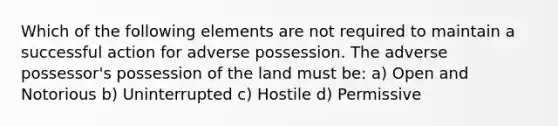 Which of the following elements are not required to maintain a successful action for adverse possession. The adverse possessor's possession of the land must be: a) Open and Notorious b) Uninterrupted c) Hostile d) Permissive