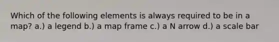 Which of the following elements is always required to be in a map? a.) a legend b.) a map frame c.) a N arrow d.) a scale bar