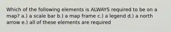 Which of the following elements is ALWAYS required to be on a map? a.) a scale bar b.) a map frame c.) a legend d.) a north arrow e.) all of these elements are required