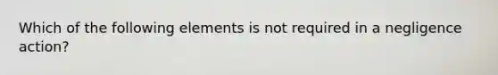 Which of the following elements is not required in a negligence action?