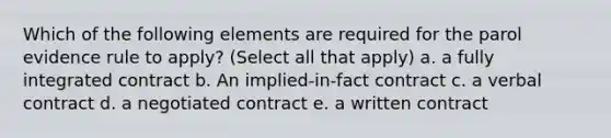 Which of the following elements are required for the parol evidence rule to apply? (Select all that apply) a. a fully integrated contract b. An implied-in-fact contract c. a verbal contract d. a negotiated contract e. a written contract