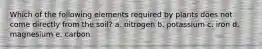 Which of the following elements required by plants does not come directly from the soil? a. nitrogen b. potassium c. iron d. magnesium e. carbon