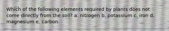 Which of the following elements required by plants does not come directly from the soil? a. nitrogen b. potassium c. iron d. magnesium e. carbon