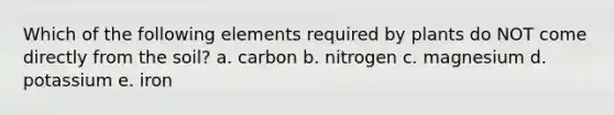 Which of the following elements required by plants do NOT come directly from the soil? a. carbon b. nitrogen c. magnesium d. potassium e. iron