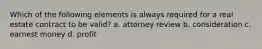 Which of the following elements is always required for a real estate contract to be valid? a. attorney review b. consideration c. earnest money d. profit