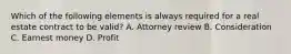 Which of the following elements is always required for a real estate contract to be valid? A. Attorney review B. Consideration C. Earnest money D. Profit