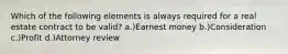 Which of the following elements is always required for a real estate contract to be valid? a.)Earnest money b.)Consideration c.)Profit d.)Attorney review